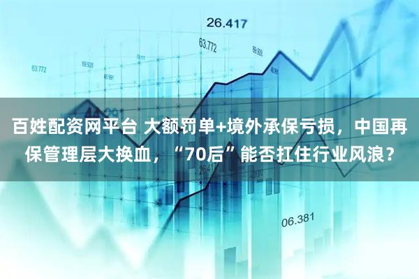 百姓配資網平臺 大額罰單+境外承保虧損，中國再保管理層大換血，“70后”能否扛住行業風浪？