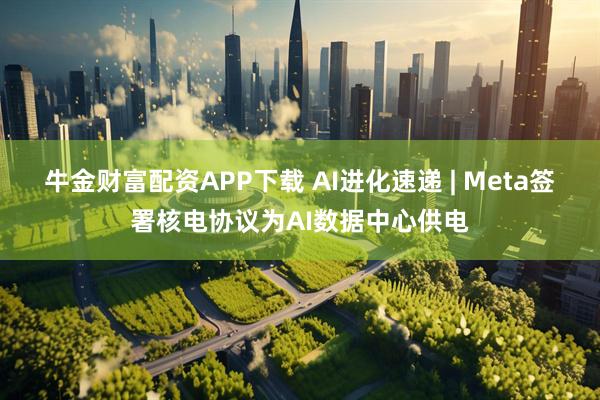牛金財富配資APP下載 AI進化速遞 | Meta簽署核電協議為AI數據中心供電